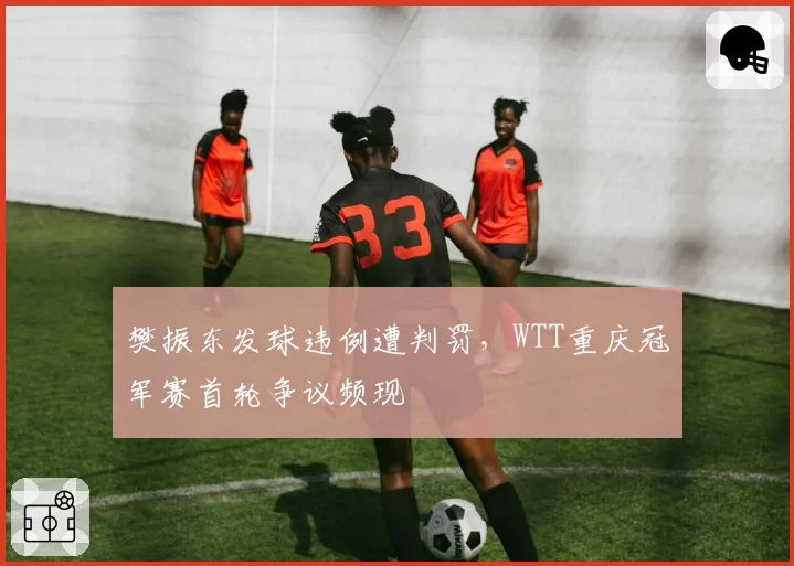 樊振东发球违例遭判罚，WTT重庆冠军赛首轮争议频现