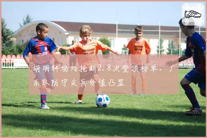 胡明轩场均抢断2.8次登顶榜单，广东队防守尖兵价值凸显