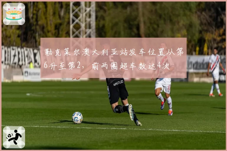 勒克莱尔澳大利亚站发车位置从第6升至第2，前两圈超车数达4次