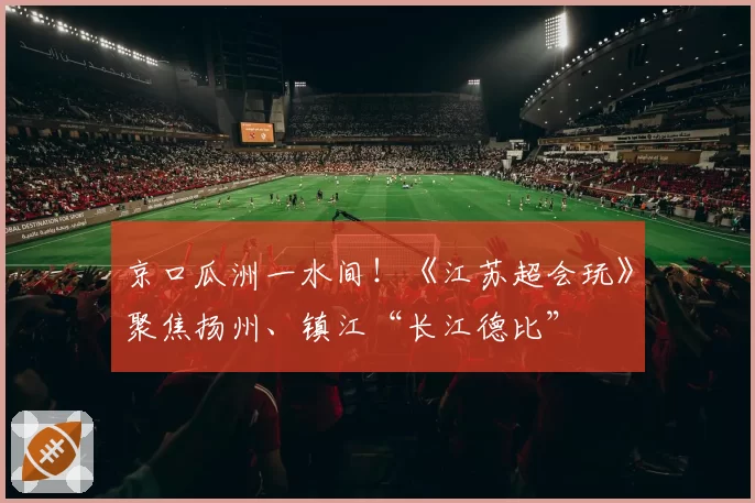 京口瓜洲一水间！《江苏超会玩》聚焦扬州、镇江“长江德比”