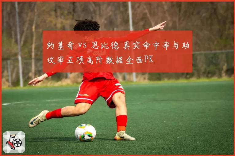 约基奇 vs 恩比德 真实命中率与助攻率五项高阶数据全面PK