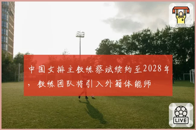 中国女排主教练蔡斌续约至2028年，教练团队将引入外籍体能师