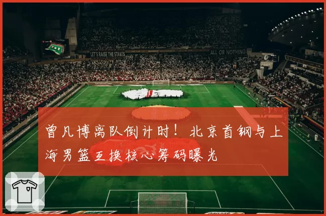曾凡博离队倒计时！北京首钢与上海男篮互换核心筹码曝光