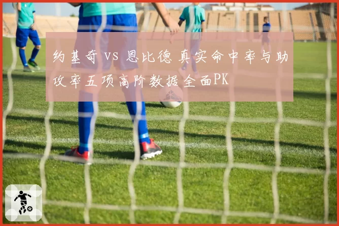 约基奇 vs 恩比德 真实命中率与助攻率五项高阶数据全面PK