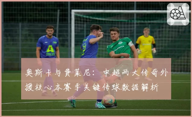 奥斯卡与费莱尼:中超两大传奇外援核心本赛季关键传球数据解析