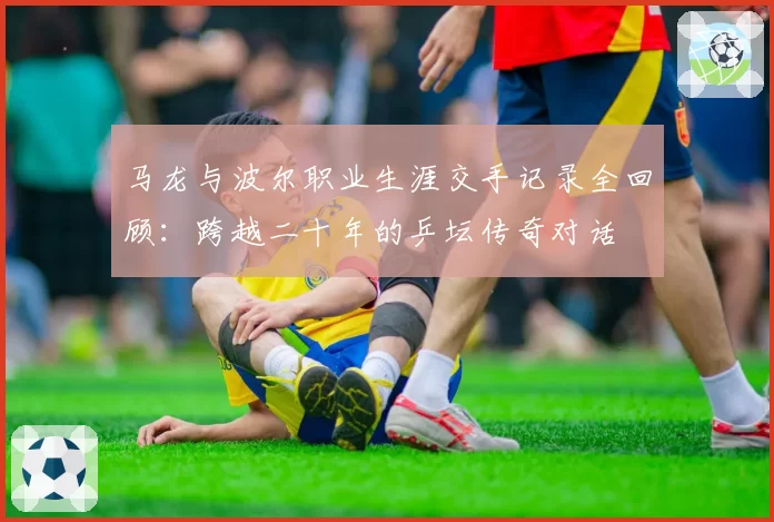 马龙与波尔职业生涯交手记录全回顾：跨越二十年的乒坛传奇对话