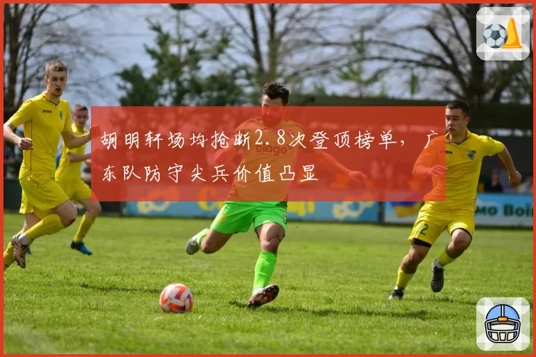 胡明轩场均抢断2.8次登顶榜单，广东队防守尖兵价值凸显