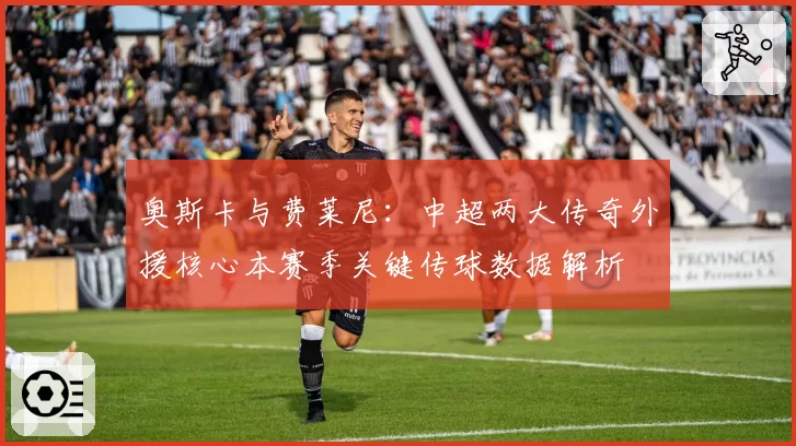 奥斯卡与费莱尼:中超两大传奇外援核心本赛季关键传球数据解析