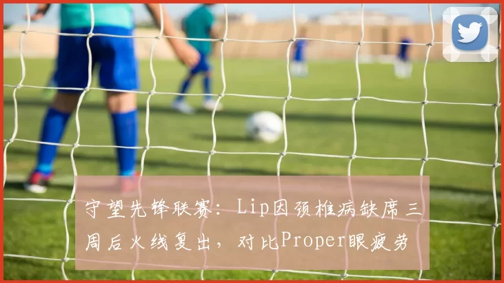守望先锋联赛:Lip因颈椎病缺席三周后火线复出,对比Proper眼疲劳休赛两场即回归节奏迥异