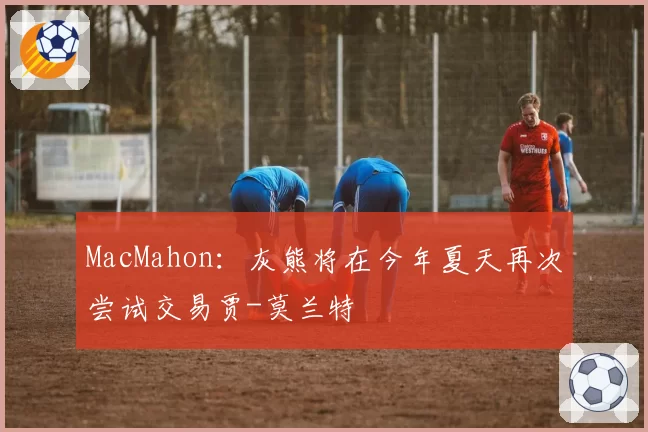 MacMahon：灰熊将在今年夏天再次尝试交易贾-莫兰特
