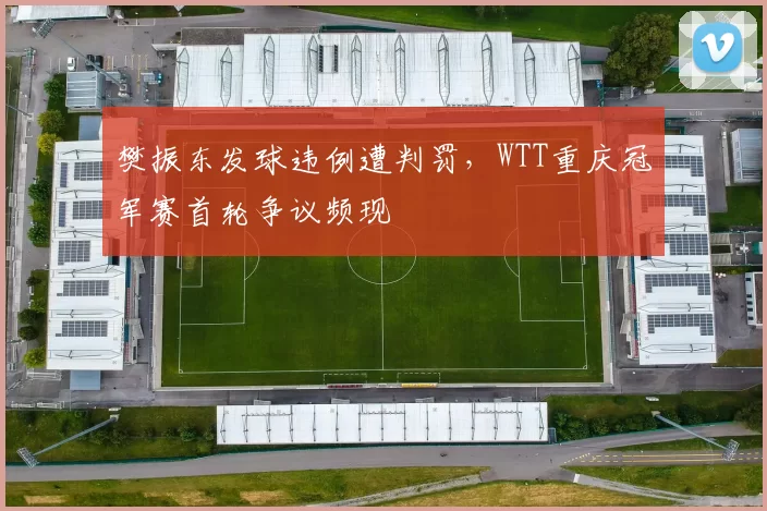 樊振东发球违例遭判罚，WTT重庆冠军赛首轮争议频现