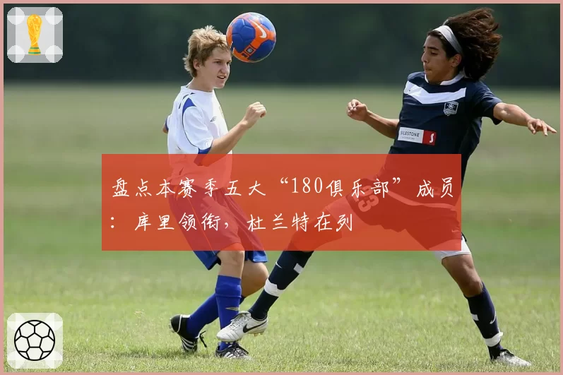 盘点本赛季五大“180俱乐部”成员：库里领衔，杜兰特在列