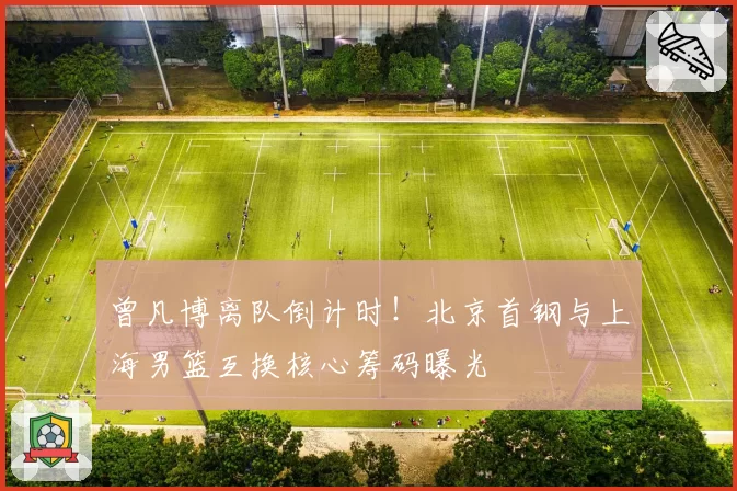 曾凡博离队倒计时！北京首钢与上海男篮互换核心筹码曝光