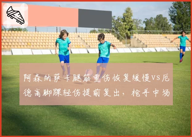 阿森纳萨卡腿筋重伤恢复缓慢vs厄德高脚踝轻伤提前复出,枪手中场一喜一忧
