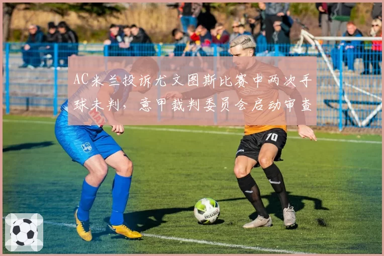 AC米兰投诉尤文图斯比赛中两次手球未判,意甲裁判委员会启动审查