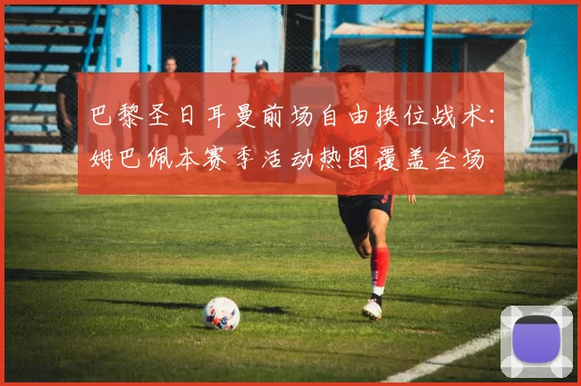 巴黎圣日耳曼前场自由换位战术：姆巴佩本赛季活动热图覆盖全场