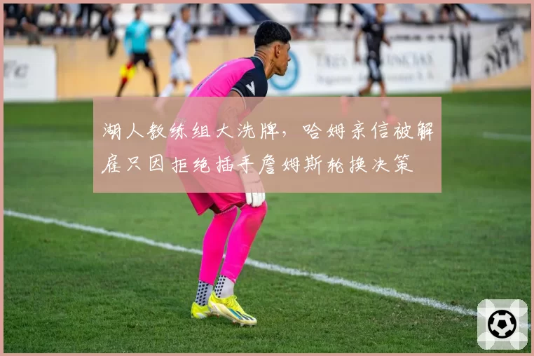湖人教练组大洗牌,哈姆亲信被解雇只因拒绝插手詹姆斯轮换决策