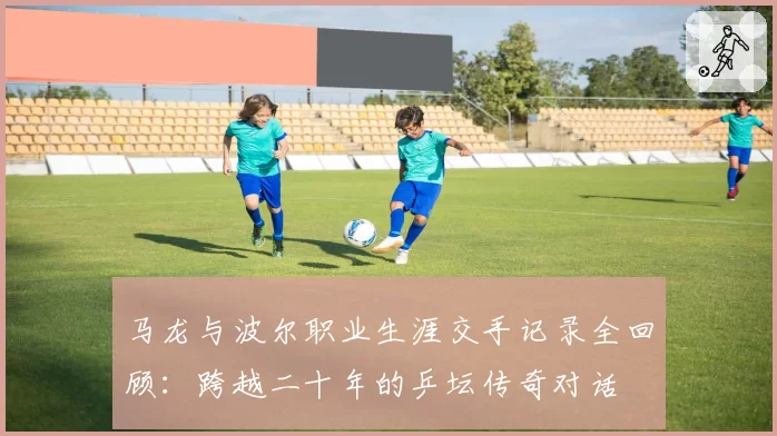 马龙与波尔职业生涯交手记录全回顾：跨越二十年的乒坛传奇对话