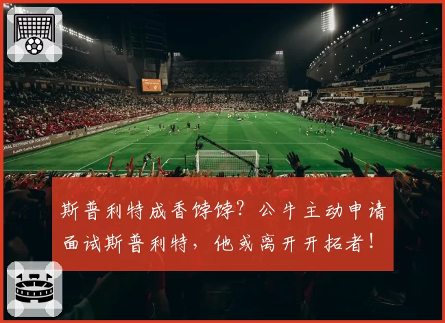 斯普利特成香饽饽？公牛主动申请面试斯普利特，他或离开开拓者！