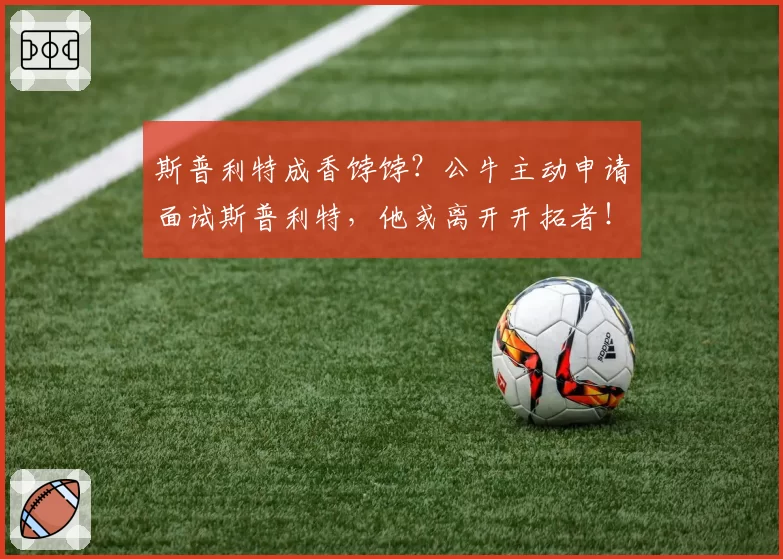 斯普利特成香饽饽？公牛主动申请面试斯普利特，他或离开开拓者！