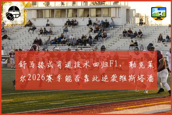 舒马赫式弯道技术回归F1，勒克莱尔2026赛季能否靠此逆袭维斯塔潘
