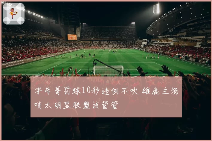 字母哥罚球10秒违例不吹 雄鹿主场哨太明显联盟该管管