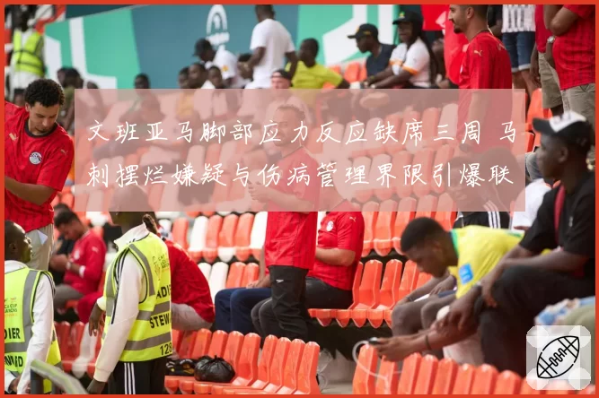 文班亚马脚部应力反应缺席三周 马刺摆烂嫌疑与伤病管理界限引爆联盟热议