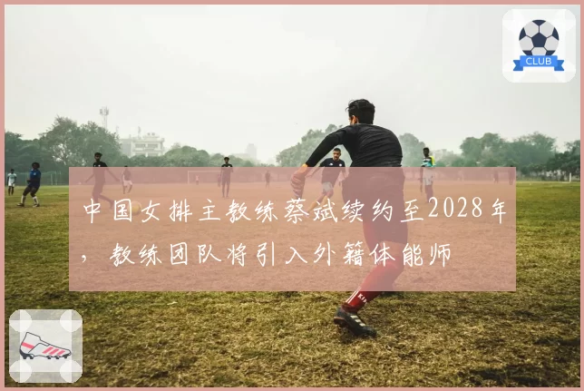 中国女排主教练蔡斌续约至2028年，教练团队将引入外籍体能师