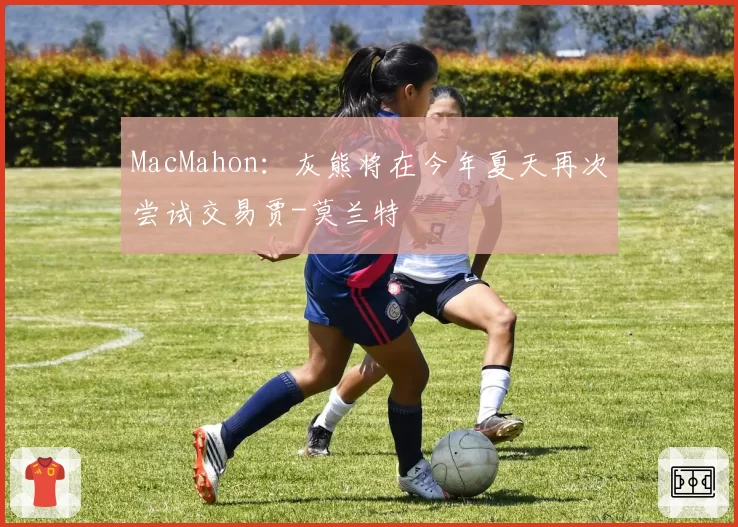 MacMahon：灰熊将在今年夏天再次尝试交易贾-莫兰特