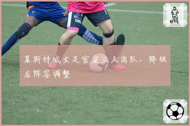 莱斯特城女足官宣三人离队,降级后阵容调整