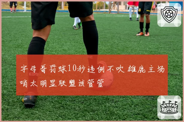 字母哥罚球10秒违例不吹 雄鹿主场哨太明显联盟该管管